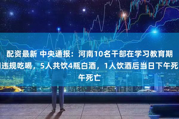 配资最新 中央通报：河南10名干部在学习教育期间违规吃喝，5人共饮4瓶白酒，1人饮酒后当日下午死亡