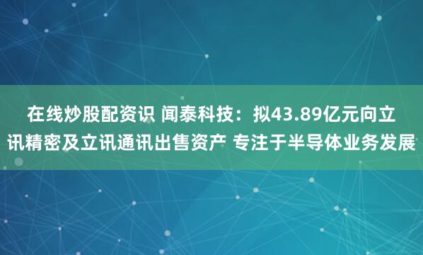 在线炒股配资识 闻泰科技：拟43.89亿元向立讯精密及立讯通讯出售资产 专注于半导体业务发展