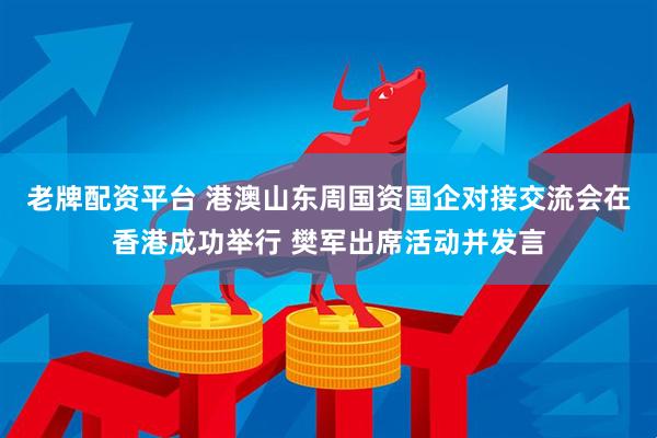 老牌配资平台 港澳山东周国资国企对接交流会在香港成功举行 樊军出席活动并发言