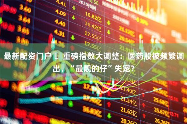 最新配资门户 ​重磅指数大调整：医药股被频繁调出，“最靓的仔”失宠？