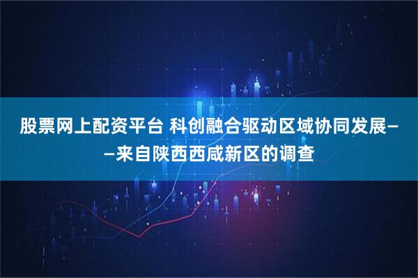 股票网上配资平台 科创融合驱动区域协同发展——来自陕西西咸新区的调查