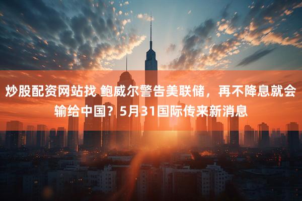 炒股配资网站找 鲍威尔警告美联储，再不降息就会输给中国？5月31国际传来新消息