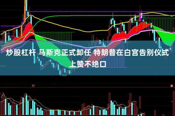 炒股杠杆 马斯克正式卸任 特朗普在白宫告别仪式上赞不绝口