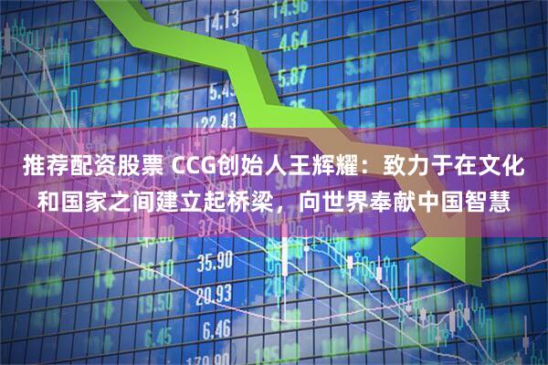 推荐配资股票 CCG创始人王辉耀：致力于在文化和国家之间建立起桥梁，向世界奉献中国智慧