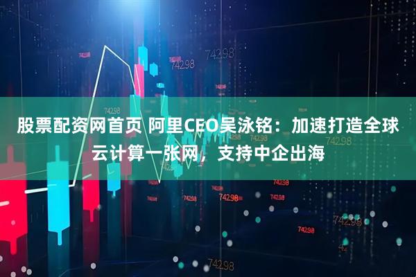 股票配资网首页 阿里CEO吴泳铭：加速打造全球云计算一张网，支持中企出海
