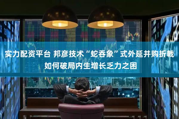 实力配资平台 邦彦技术“蛇吞象”式外延并购折戟 如何破局内生增长乏力之困