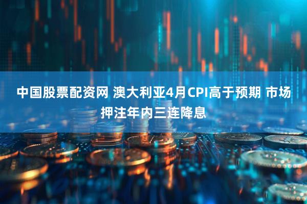 中国股票配资网 澳大利亚4月CPI高于预期 市场押注年内三连降息