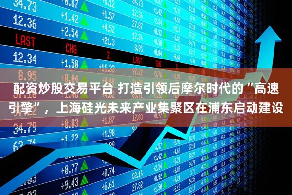 配资炒股交易平台 打造引领后摩尔时代的“高速引擎”，上海硅光未来产业集聚区在浦东启动建设
