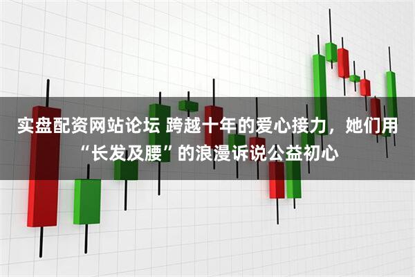 实盘配资网站论坛 跨越十年的爱心接力，她们用“长发及腰”的浪漫诉说公益初心