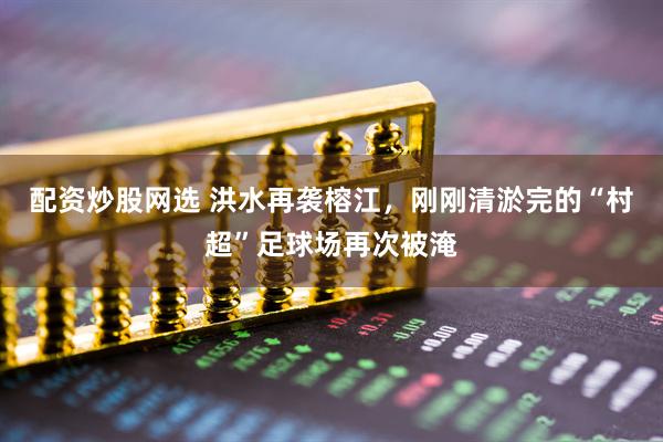 配资炒股网选 洪水再袭榕江，刚刚清淤完的“村超”足球场再次被淹