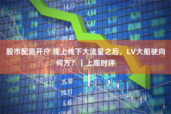 股市配资开户 线上线下大流量之后，LV大船驶向何方？｜上观时评