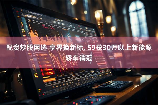 配资炒股网选 享界换新标, S9获30万以上新能源轿车销冠