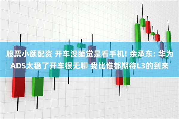 股票小额配资 开车没睡觉是看手机! 余承东: 华为ADS太稳了开车很无聊 我比谁都期待L3的到来