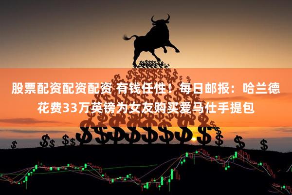 股票配资配资配资 有钱任性！每日邮报：哈兰德花费33万英镑为女友购买爱马仕手提包