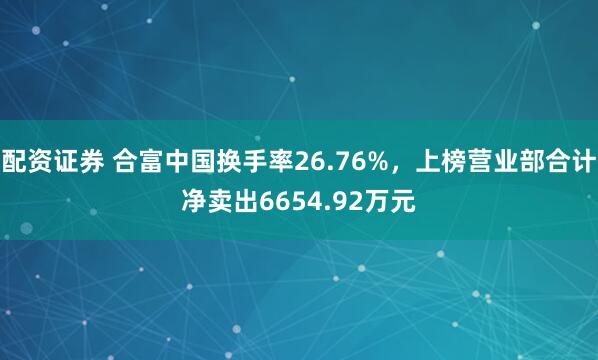 配资证券 合富中国换手率26.76%，上榜营业部合计净卖出6654.92万元