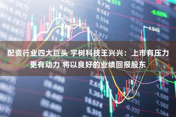 配资行业四大巨头 宇树科技王兴兴：上市有压力更有动力 将以良好的业绩回报股东
