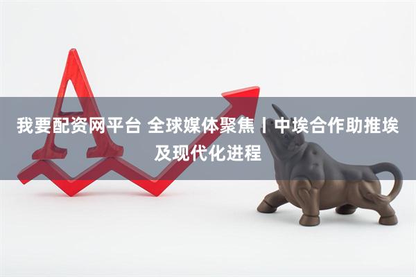 我要配资网平台 全球媒体聚焦丨中埃合作助推埃及现代化进程