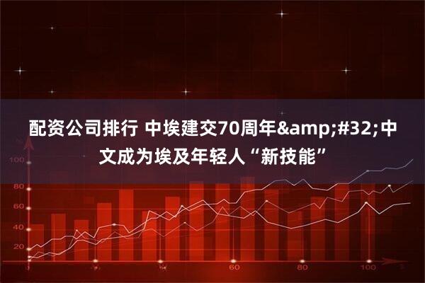 配资公司排行 中埃建交70周年 中文成为埃及年轻人“新技能”